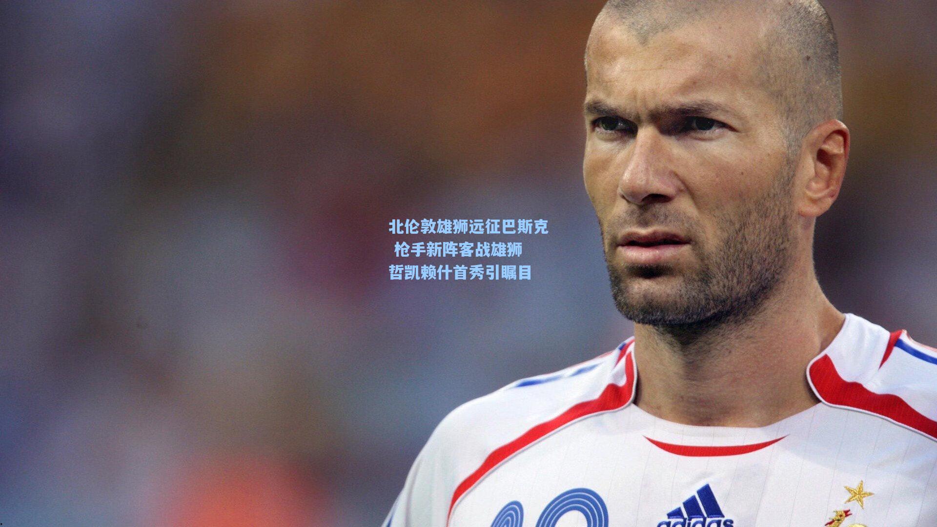 北伦敦雄狮远征巴斯克 枪手新阵客战雄狮 哲凯赖什首秀引瞩目