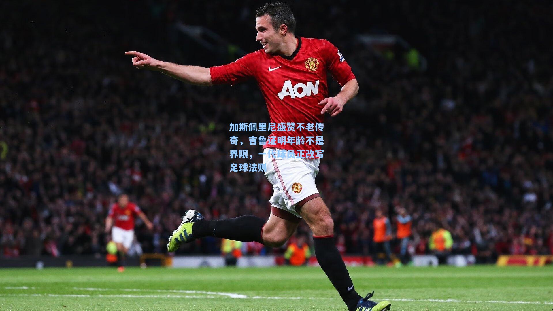 加斯佩里尼盛赞不老传奇，吉鲁证明年龄不是界限，一代球员正改写足球法则