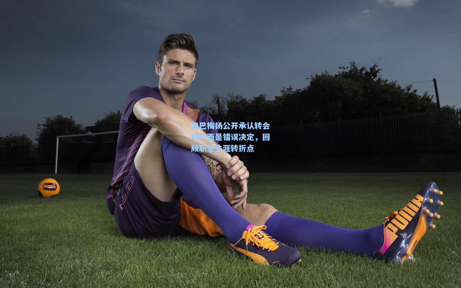 奥巴梅扬公开承认转会切尔西是错误决定，回顾职业生涯转折点